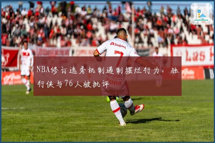 NBA修订选秀机制遏制摆烂行为，独行侠与76人被批评