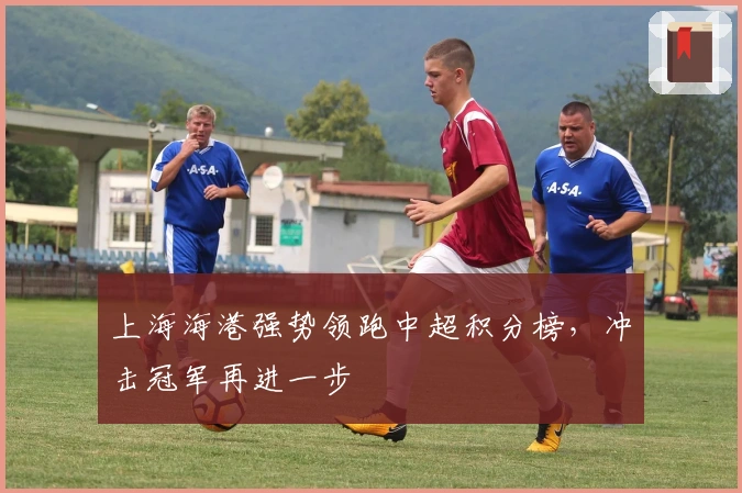 上海海港强势领跑中超积分榜，冲击冠军再进一步