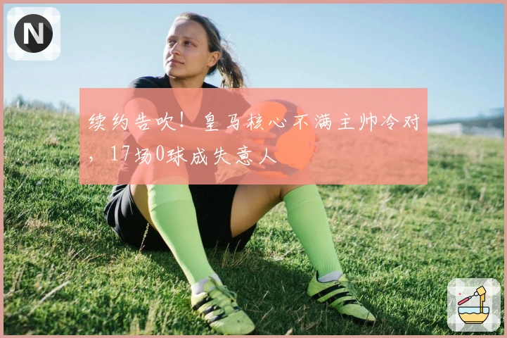 续约告吹！皇马核心不满主帅冷对，17场0球成失意人