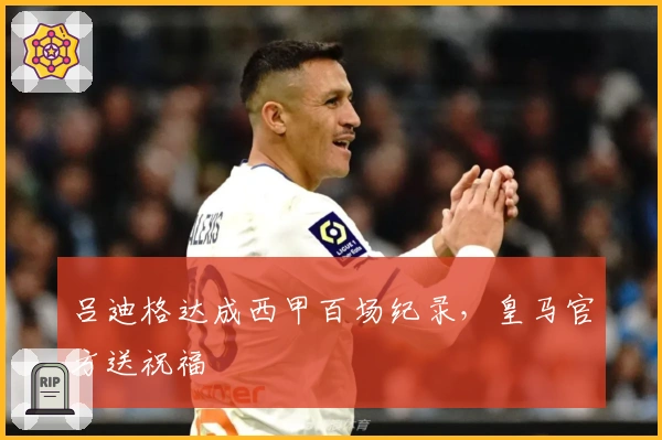 吕迪格达成西甲百场纪录，皇马官方送祝福