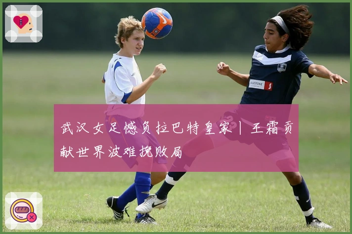 武汉女足憾负拉巴特皇家丨王霜贡献世界波难挽败局