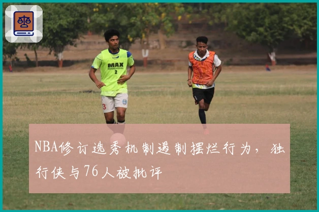 NBA修订选秀机制遏制摆烂行为，独行侠与76人被批评